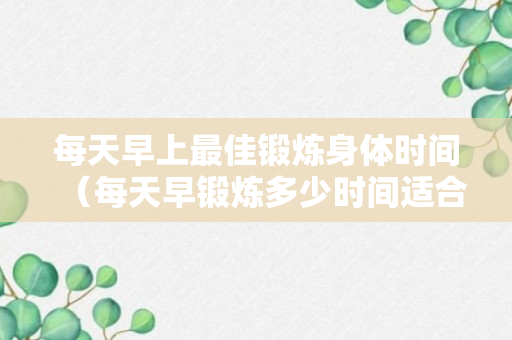 每天早上最佳锻炼身体时间（每天早锻炼多少时间适合）