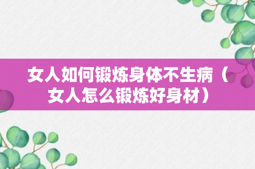 女人如何锻炼身体不生病（女人怎么锻炼好身材）