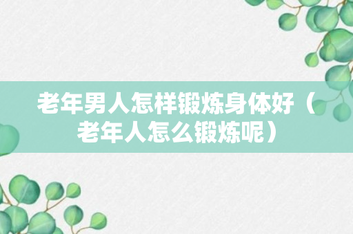 老年男人怎样锻炼身体好（老年人怎么锻炼呢）