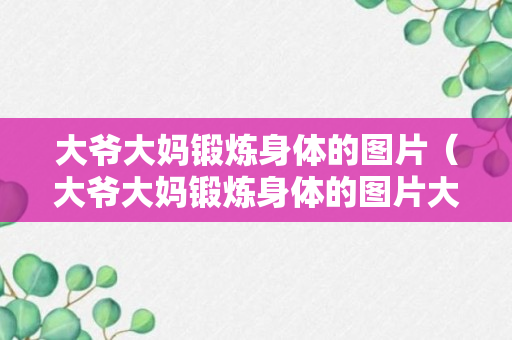 大爷大妈锻炼身体的图片（大爷大妈锻炼身体的图片大全）