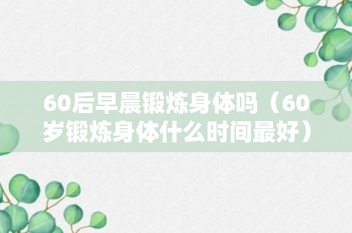 60后早晨锻炼身体吗（60岁锻炼身体什么时间最好）