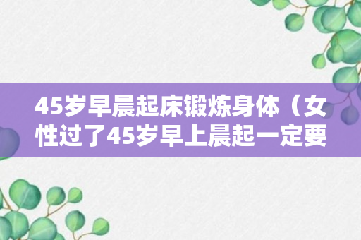 45岁早晨起床锻炼身体（女性过了45岁早上晨起一定要多锻炼）