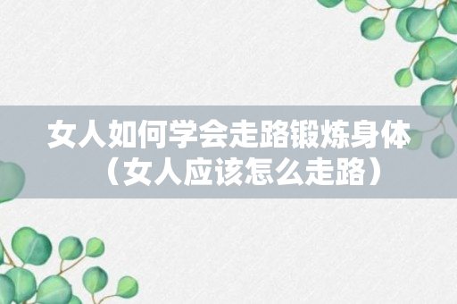 女人如何学会走路锻炼身体（女人应该怎么走路）