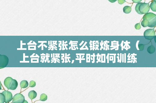 上台不紧张怎么锻炼身体（上台就紧张,平时如何训练）