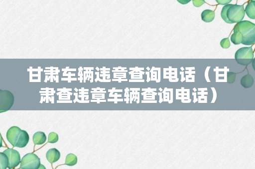 甘肃车辆违章查询电话（甘肃查违章车辆查询电话）