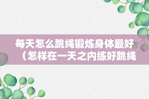 每天怎么跳绳锻炼身体最好（怎样在一天之内练好跳绳）