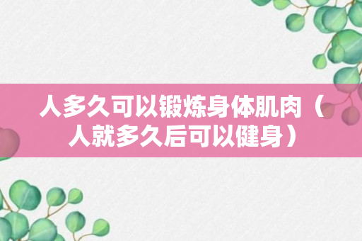 人多久可以锻炼身体肌肉（人就多久后可以健身）