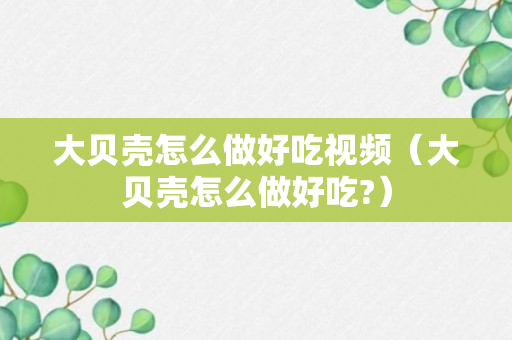 大贝壳怎么做好吃视频（大贝壳怎么做好吃?）