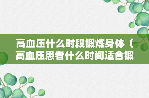 高血压什么时段锻炼身体（高血压患者什么时间适合锻练身体）