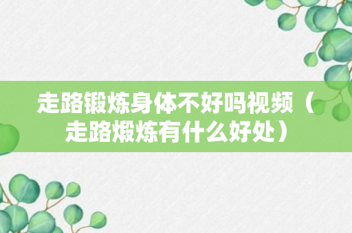 走路锻炼身体不好吗视频（走路煅炼有什么好处）