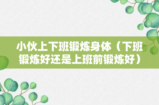 小伙上下班锻炼身体（下班锻炼好还是上班前锻炼好）