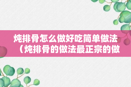 炖排骨怎么做好吃简单做法（炖排骨的做法最正宗的做法）