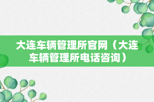 大连车辆管理所官网（大连车辆管理所电话咨询）