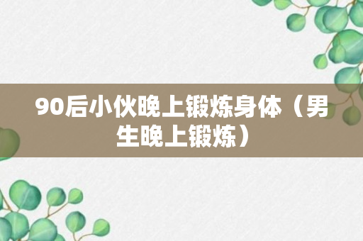 90后小伙晚上锻炼身体（男生晚上锻炼）