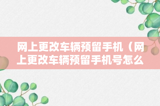 网上更改车辆预留手机（网上更改车辆预留手机号怎么改）