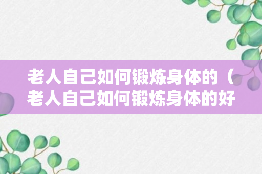 老人自己如何锻炼身体的（老人自己如何锻炼身体的好处）