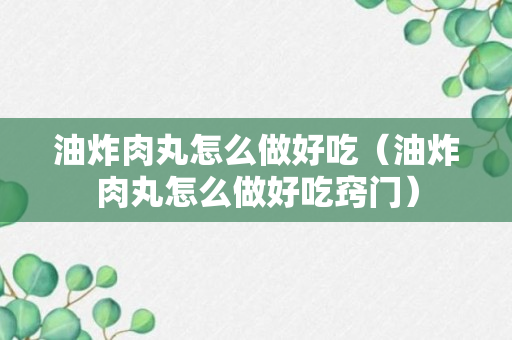 油炸肉丸怎么做好吃（油炸肉丸怎么做好吃窍门）