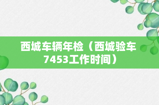 西城车辆年检（西城验车 7453工作时间）