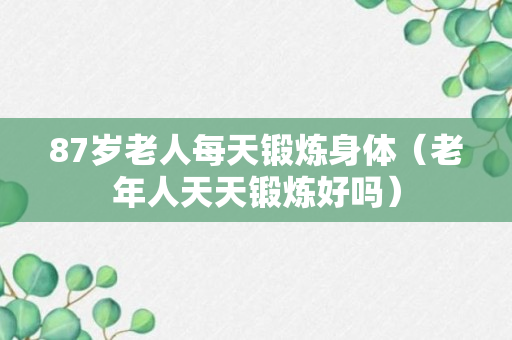 87岁老人每天锻炼身体（老年人天天锻炼好吗）