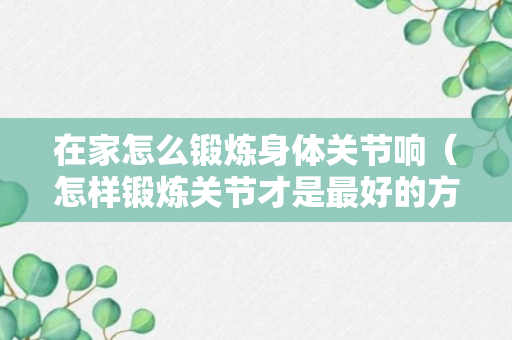 在家怎么锻炼身体关节响（怎样锻炼关节才是最好的方法）