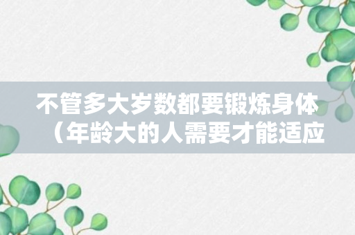 不管多大岁数都要锻炼身体（年龄大的人需要才能适应锻炼）