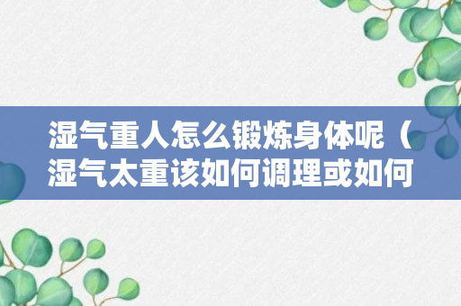 湿气重人怎么锻炼身体呢（湿气太重该如何调理或如何锻炼?）