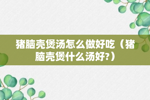 猪脑壳煲汤怎么做好吃（猪脑壳煲什么汤好?）