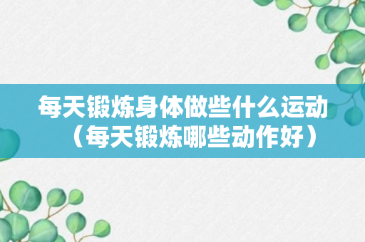 每天锻炼身体做些什么运动（每天锻炼哪些动作好）