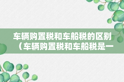 车辆购置税和车船税的区别（车辆购置税和车船税是一个吗）