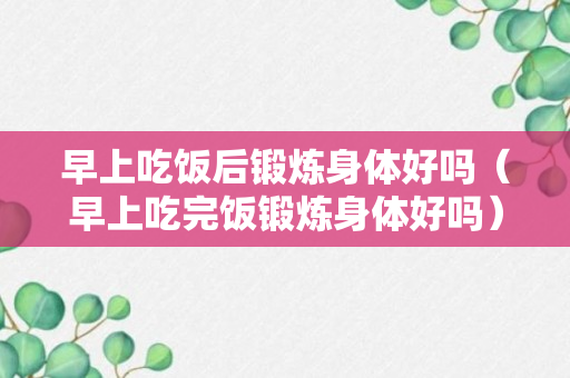 早上吃饭后锻炼身体好吗（早上吃完饭锻炼身体好吗）