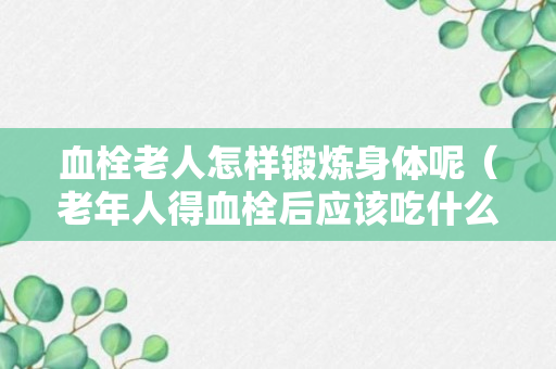 血栓老人怎样锻炼身体呢（老年人得血栓后应该吃什么）