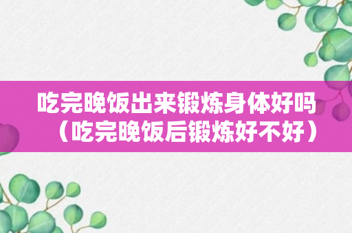 吃完晚饭出来锻炼身体好吗（吃完晚饭后锻炼好不好）