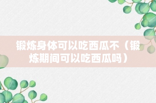 锻炼身体可以吃西瓜不（锻炼期间可以吃西瓜吗）