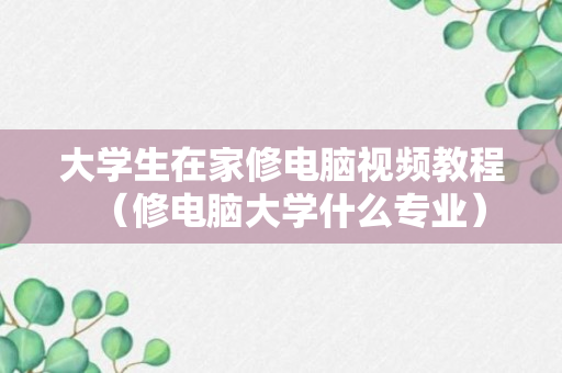 大学生在家修电脑视频教程（修电脑大学什么专业）