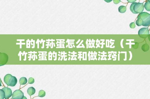 干的竹荪蛋怎么做好吃（干竹荪蛋的洗法和做法窍门）