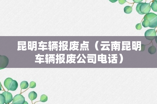 昆明车辆报废点（云南昆明车辆报废公司电话）