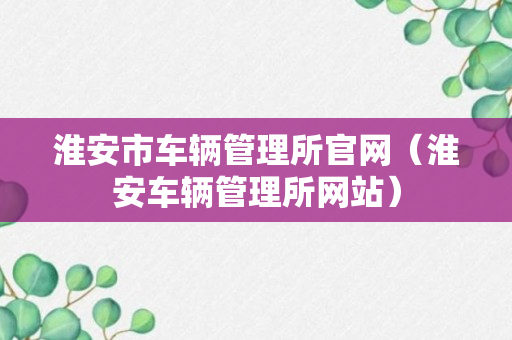 淮安市车辆管理所官网（淮安车辆管理所网站）