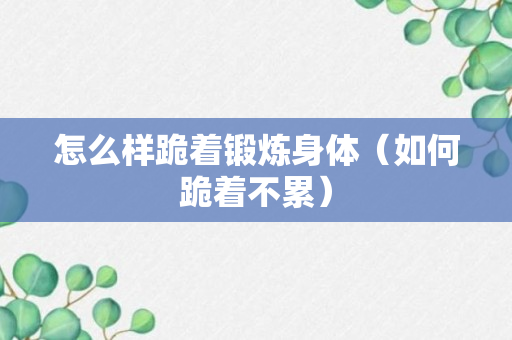 怎么样跪着锻炼身体（如何跪着不累）