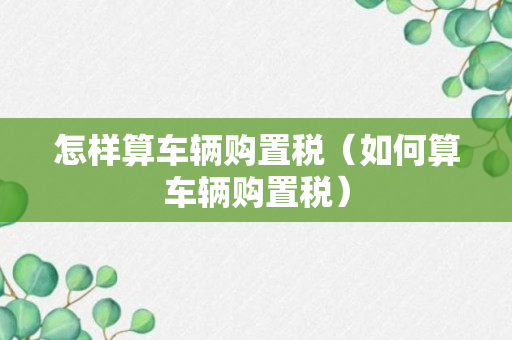 怎样算车辆购置税（如何算车辆购置税）