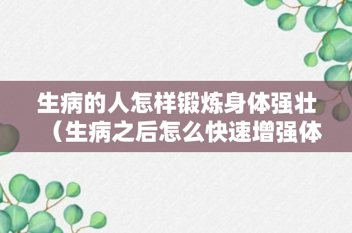 生病的人怎样锻炼身体强壮（生病之后怎么快速增强体质）