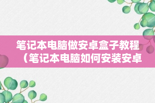 笔记本电脑做安卓盒子教程（笔记本电脑如何安装安卓操作系统）