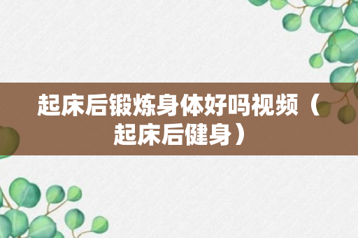 起床后锻炼身体好吗视频（起床后健身）