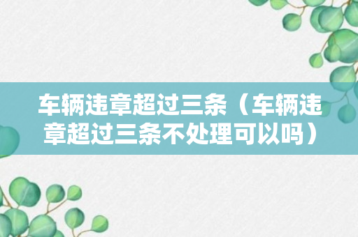 车辆违章超过三条（车辆违章超过三条不处理可以吗）