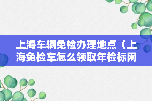 上海车辆免检办理地点（上海免检车怎么领取年检标网点）