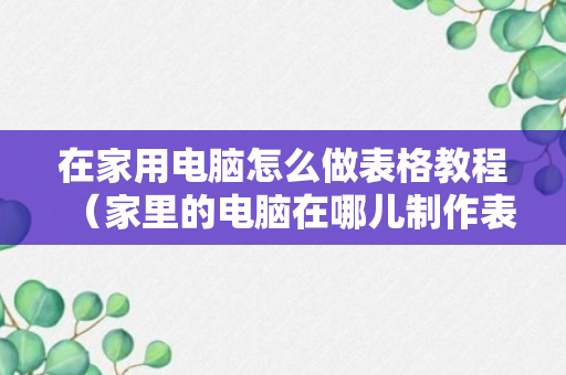 在家用电脑怎么做表格教程（家里的电脑在哪儿制作表格?）