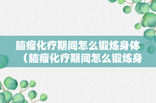 脑瘤化疗期间怎么锻炼身体（脑瘤化疗期间怎么锻炼身体呢）