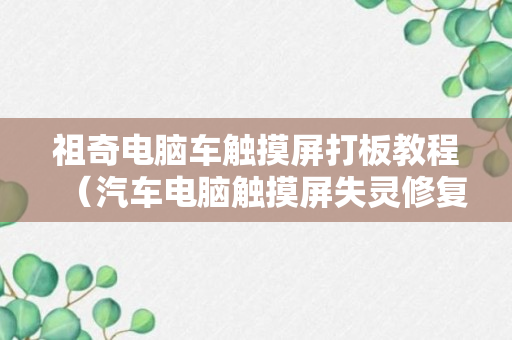 祖奇电脑车触摸屏打板教程（汽车电脑触摸屏失灵修复小技巧）