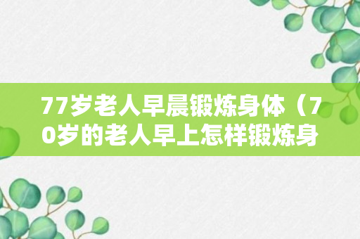 77岁老人早晨锻炼身体（70岁的老人早上怎样锻炼身体）