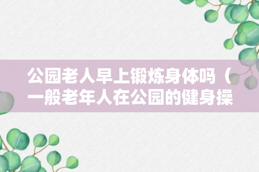 公园老人早上锻炼身体吗（一般老年人在公园的健身操都有什么）