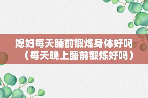 媳妇每天睡前锻炼身体好吗（每天晚上睡前锻炼好吗）